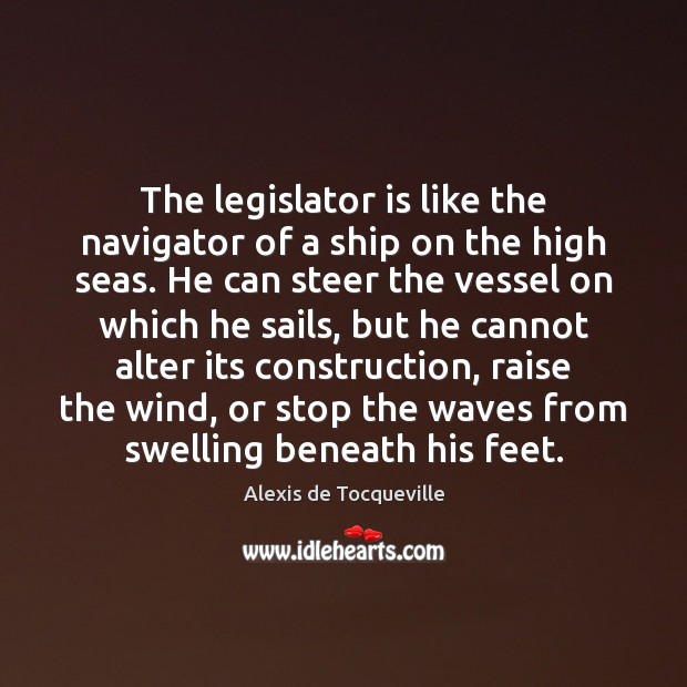 The legislator is like the navigator of a ship on the high Alexis de Tocqueville Picture Quote