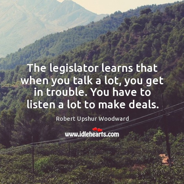The legislator learns that when you talk a lot, you get in trouble. You have to listen a lot to make deals. Robert Upshur Woodward Picture Quote