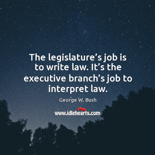 The legislature’s job is to write law. It’s the executive branch’s job to interpret law. George W. Bush Picture Quote