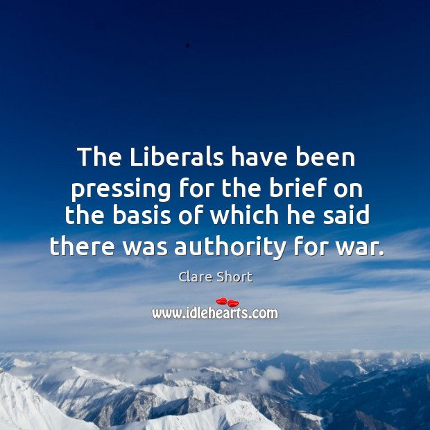 The liberals have been pressing for the brief on the basis of which he said there was authority for war. Clare Short Picture Quote