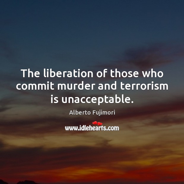 The liberation of those who commit murder and terrorism is unacceptable. Alberto Fujimori Picture Quote