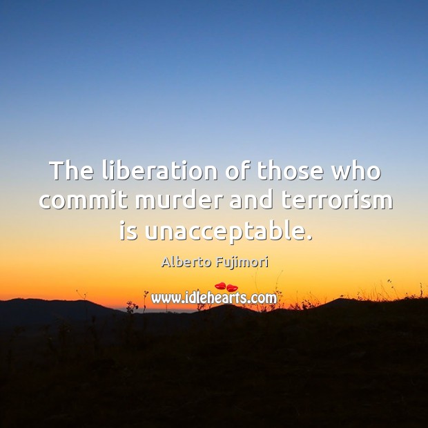 The liberation of those who commit murder and terrorism is unacceptable. Alberto Fujimori Picture Quote