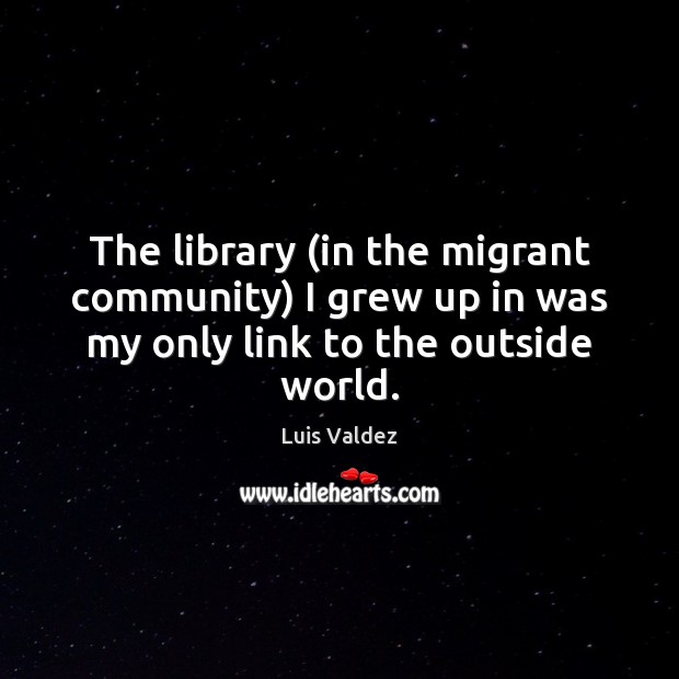 The library (in the migrant community) I grew up in was my only link to the outside world. Luis Valdez Picture Quote