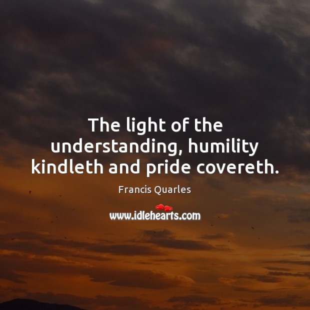 The light of the understanding, humility kindleth and pride covereth. Francis Quarles Picture Quote
