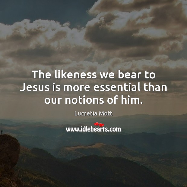 The likeness we bear to Jesus is more essential than our notions of him. Lucretia Mott Picture Quote