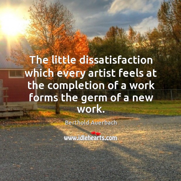 The little dissatisfaction which every artist feels at the completion of a work forms the germ of a new work. Berthold Auerbach Picture Quote
