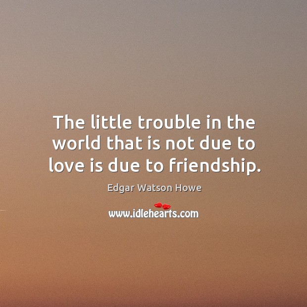 The little trouble in the world that is not due to love is due to friendship. Edgar Watson Howe Picture Quote
