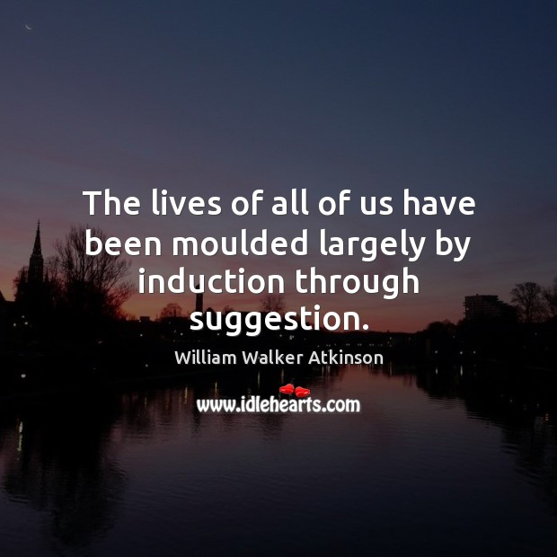 The lives of all of us have been moulded largely by induction through suggestion. William Walker Atkinson Picture Quote