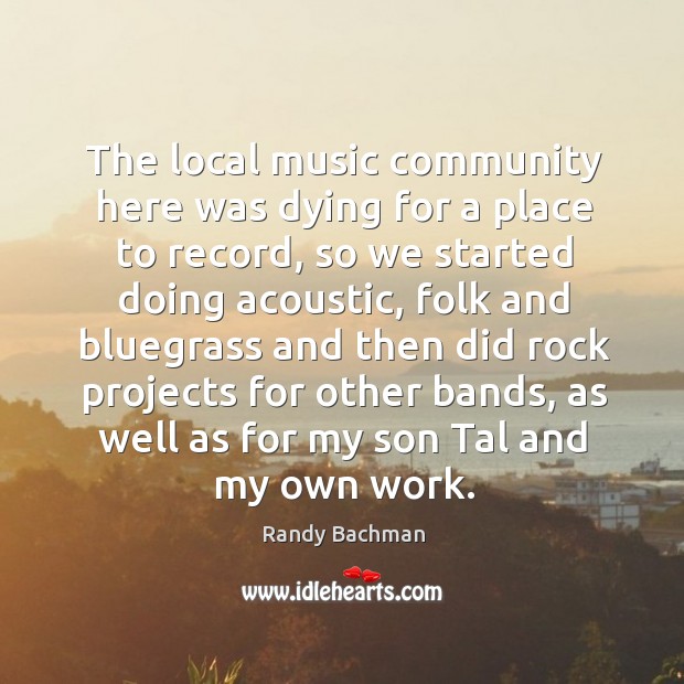 The local music community here was dying for a place to record, so we started doing Randy Bachman Picture Quote