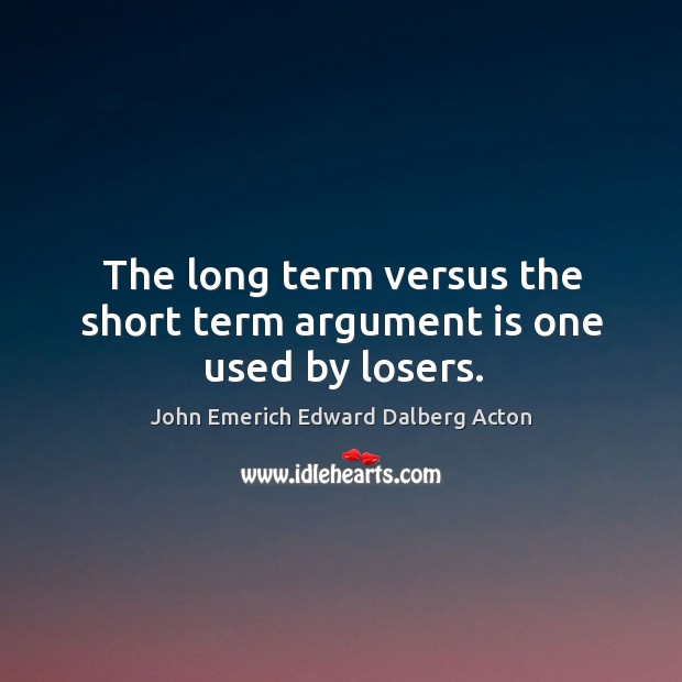 The long term versus the short term argument is one used by losers. John Emerich Edward Dalberg Acton Picture Quote