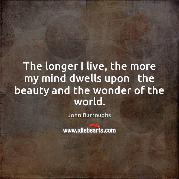 The longer I live, the more my mind dwells upon   the beauty and the wonder of the world. John Burroughs Picture Quote