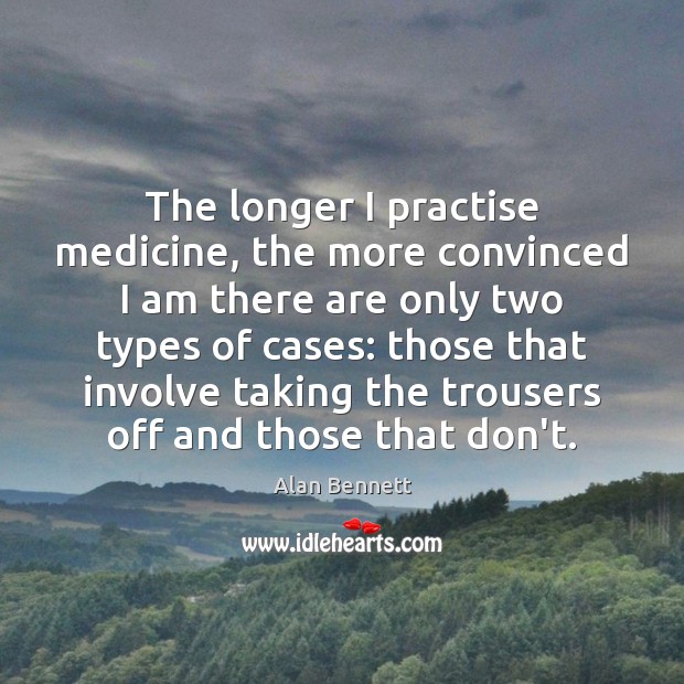 The longer I practise medicine, the more convinced I am there are Alan Bennett Picture Quote