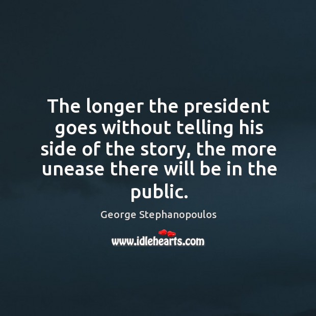 The longer the president goes without telling his side of the story, the more unease there will be in the public. George Stephanopoulos Picture Quote