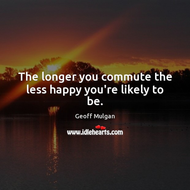 The longer you commute the less happy you’re likely to be. Geoff Mulgan Picture Quote