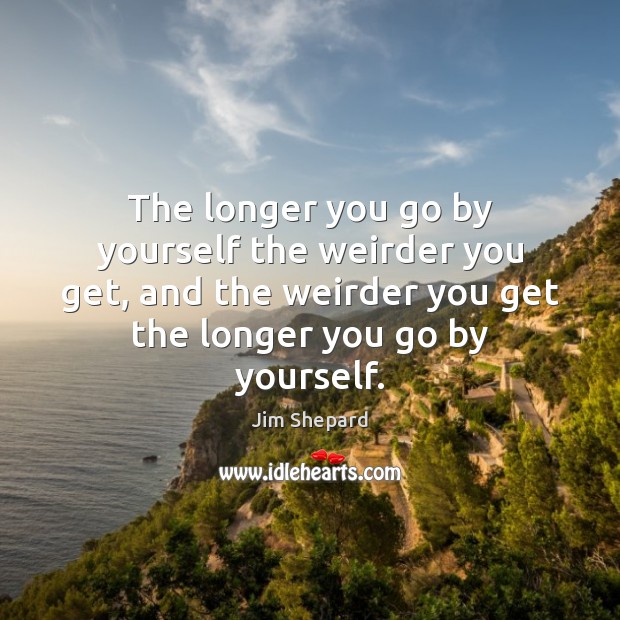 The longer you go by yourself the weirder you get, and the Jim Shepard Picture Quote