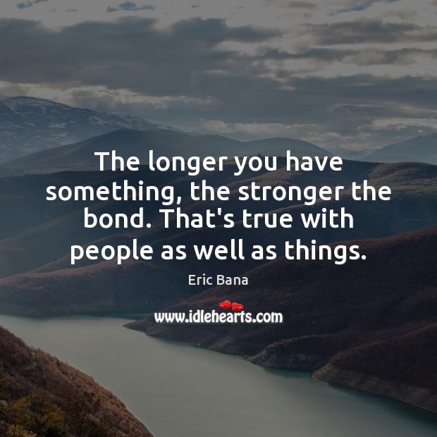 The longer you have something, the stronger the bond. That’s true with Eric Bana Picture Quote