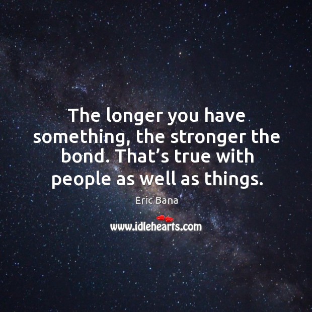 The longer you have something, the stronger the bond. That’s true with people as well as things. Eric Bana Picture Quote