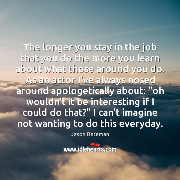 The longer you stay in the job that you do the more 
