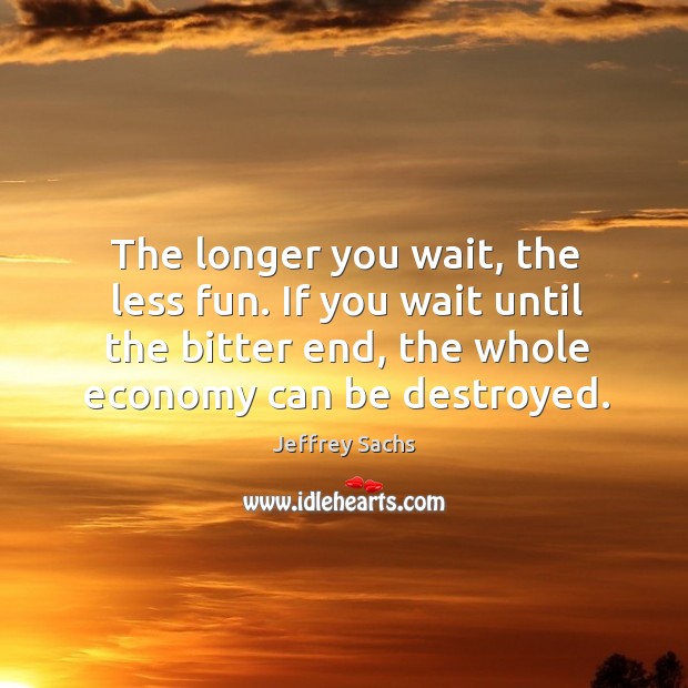The longer you wait, the less fun. If you wait until the bitter end, the whole economy can be destroyed. Image