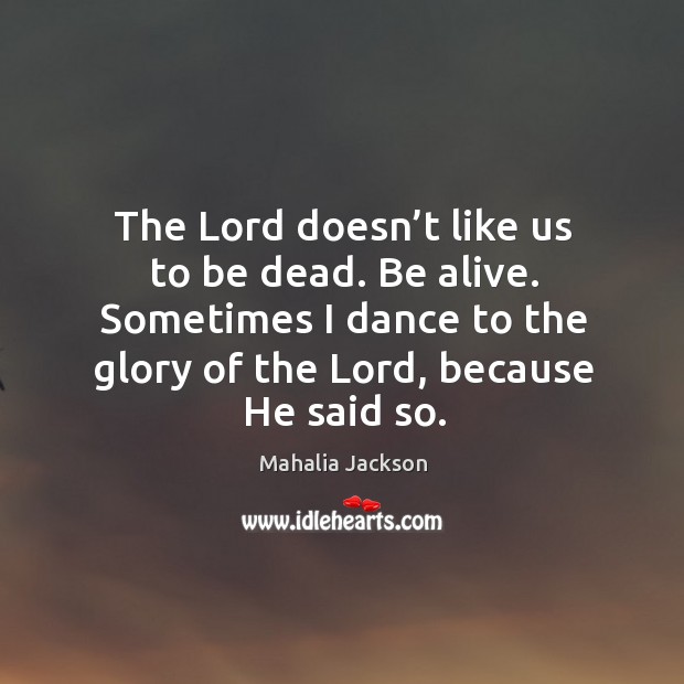The lord doesn’t like us to be dead. Be alive. Sometimes I dance to the glory of the lord, because he said so. Mahalia Jackson Picture Quote