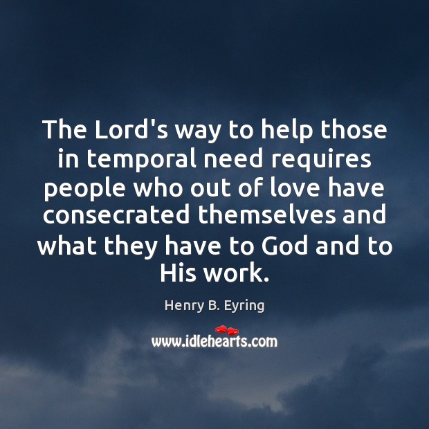 The Lord’s way to help those in temporal need requires people who Henry B. Eyring Picture Quote