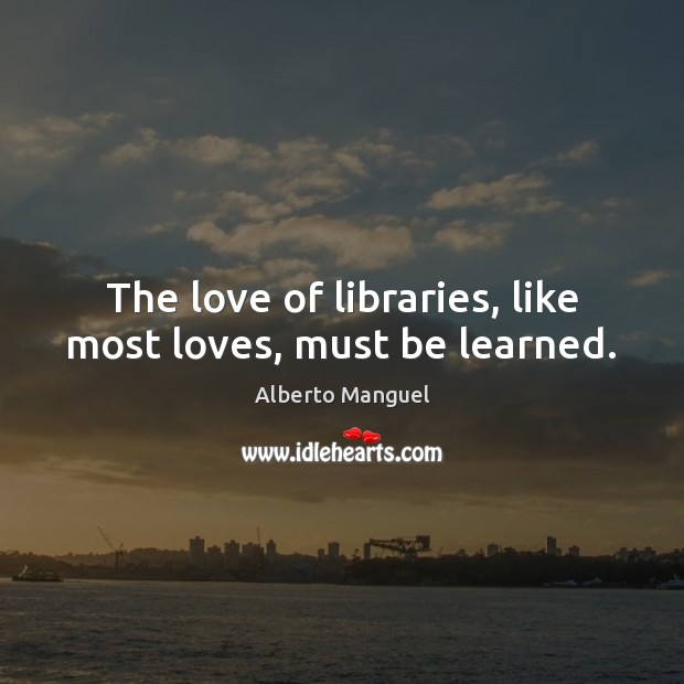 The love of libraries, like most loves, must be learned. Alberto Manguel Picture Quote