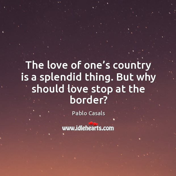 The love of one’s country is a splendid thing. But why should love stop at the border? Pablo Casals Picture Quote
