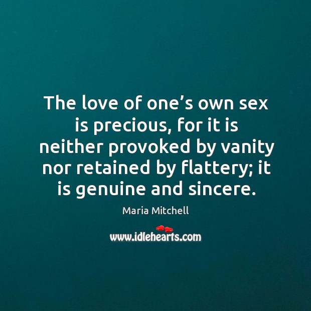 The love of one’s own sex is precious, for it is neither provoked by vanity nor retained by flattery; it is genuine and sincere. Maria Mitchell Picture Quote