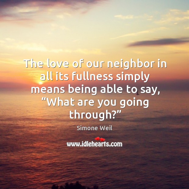 The love of our neighbor in all its fullness simply means being able to say, “what are you going through?” Simone Weil Picture Quote
