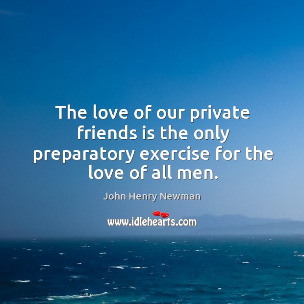 The love of our private friends is the only preparatory exercise for the love of all men. John Henry Newman Picture Quote