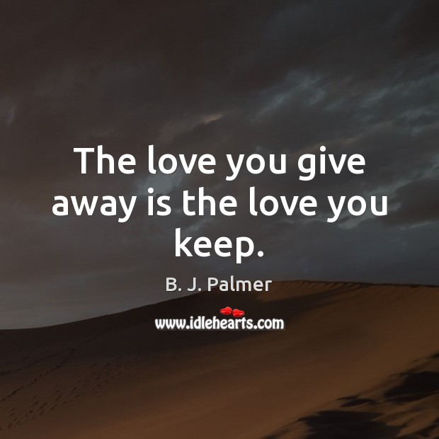 The love you give away is the love you keep. 