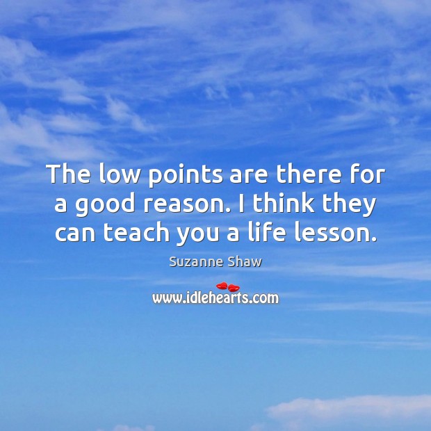 The low points are there for a good reason. I think they can teach you a life lesson. Suzanne Shaw Picture Quote