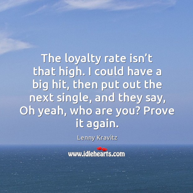 The loyalty rate isn’t that high. I could have a big hit, then put out the next single Image