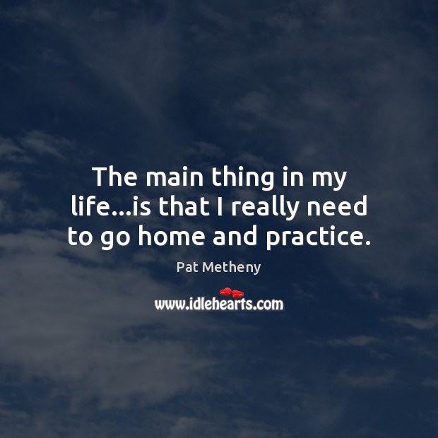 The main thing in my life…is that I really need to go home and practice. Pat Metheny Picture Quote