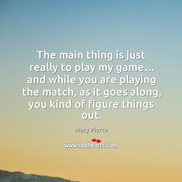 The main thing is just really to play my game… and while you are playing the match, as it goes along, you kind of figure things out. Mary Pierce Picture Quote