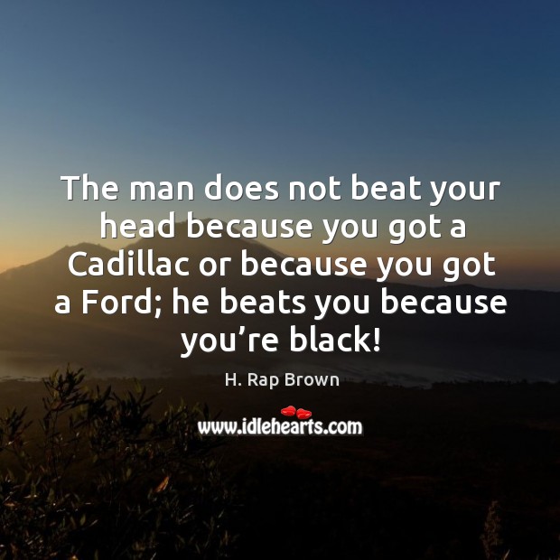 The man does not beat your head because you got a cadillac or because you got a ford; he beats you because you’re black! H. Rap Brown Picture Quote