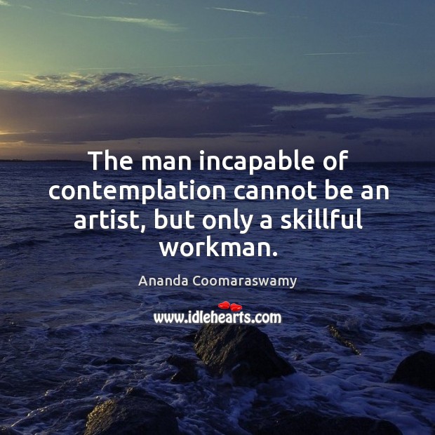 The man incapable of contemplation cannot be an artist, but only a skillful workman. Ananda Coomaraswamy Picture Quote