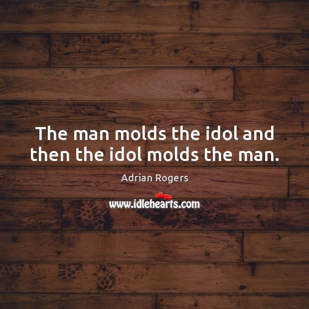 The man molds the idol and then the idol molds the man. Image