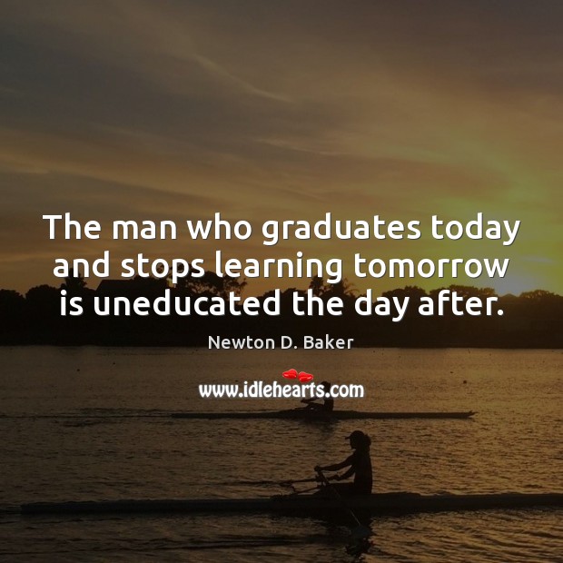 The man who graduates today and stops learning tomorrow is uneducated the day after. Newton D. Baker Picture Quote