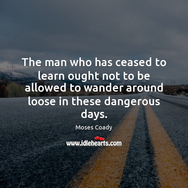 The man who has ceased to learn ought not to be allowed Moses Coady Picture Quote