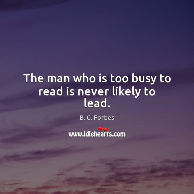 The man who is too busy to read is never likely to lead. B. C. Forbes Picture Quote