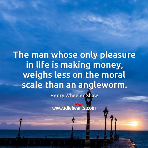 The man whose only pleasure in life is making money, weighs less on the moral scale than an angleworm. Henry Wheeler Shaw Picture Quote