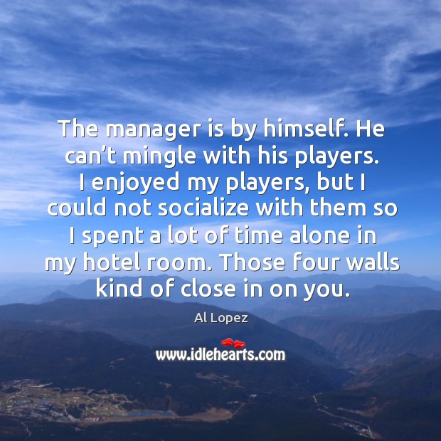 The manager is by himself. He can’t mingle with his players. I enjoyed my players Al Lopez Picture Quote