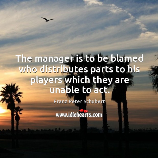 The manager is to be blamed who distributes parts to his players which they are unable to act. Franz Peter Schubert Picture Quote