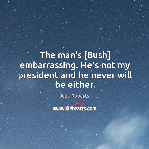 The man’s [Bush] embarrassing. He’s not my president and he never will be either. Julia Roberts Picture Quote
