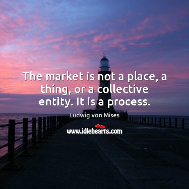 The market is not a place, a thing, or a collective entity. It is a process. Ludwig von Mises Picture Quote