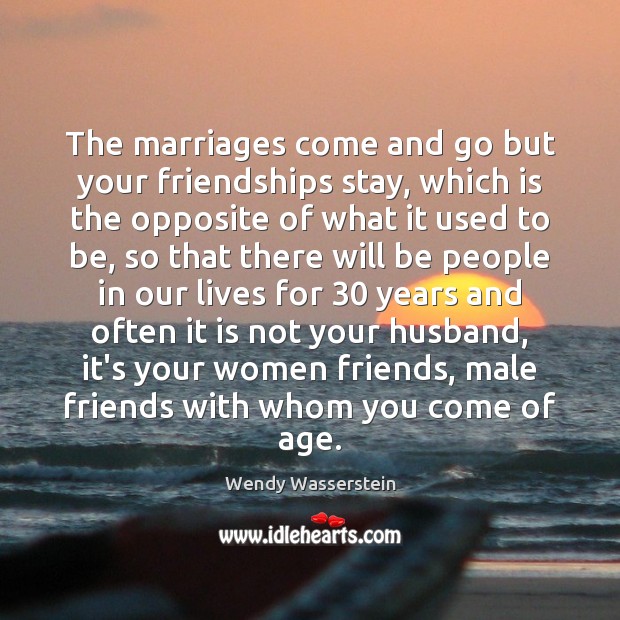 The marriages come and go but your friendships stay, which is the Wendy Wasserstein Picture Quote