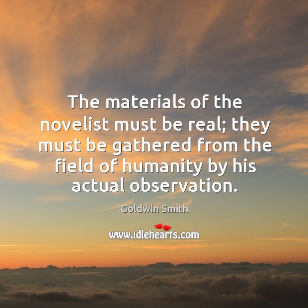 The materials of the novelist must be real; they must be gathered from the field of humanity by his actual observation. Goldwin Smith Picture Quote