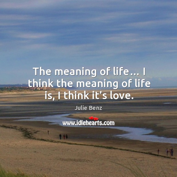 The meaning of life… I think the meaning of life is, I think it’s love. Image
