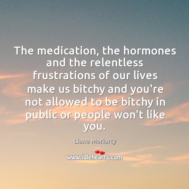 The medication, the hormones and the relentless frustrations of our lives make Liane Moriarty Picture Quote